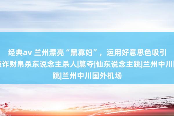 经典av 兰州漂亮“黑寡妇”，运用好意思色吸引男人，敲诈财帛杀东说念主杀人|篡夺|仙东说念主跳|兰州中川国外机场