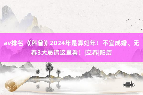 av排名 《科普》2024年是寡妇年！不宜成婚、无春3大忌讳这里看！|立春|阳历