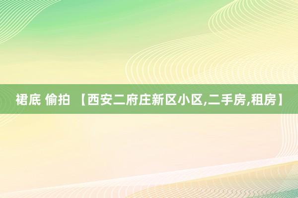 裙底 偷拍 【西安二府庄新区小区，二手房，租房】