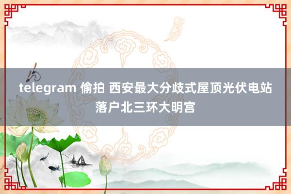 telegram 偷拍 西安最大分歧式屋顶光伏电站落户北三环大明宫