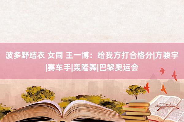 波多野结衣 女同 王一博：给我方打合格分|方骏宇|赛车手|轰隆舞|巴黎奥运会