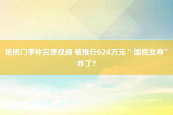 艳照门事件完整视频 被推行624万元“ 国民女神”咋了？