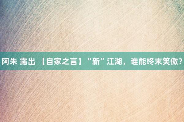 阿朱 露出 【自家之言】“新”江湖，谁能终末笑傲？