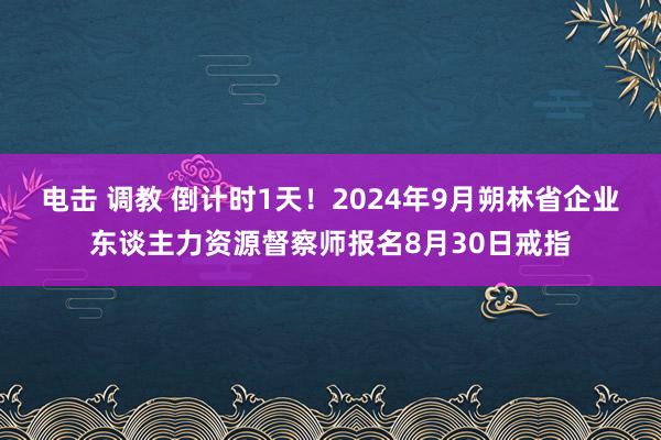 电击 调教 倒计时1天！2024年9月朔林省企业东谈主力资源督察师报名8月30日戒指