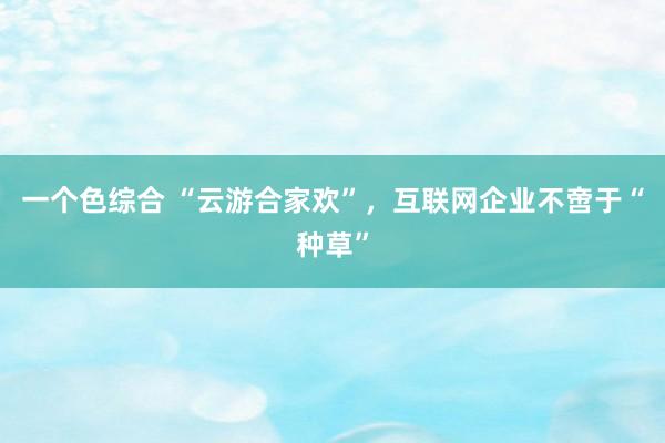 一个色综合 “云游合家欢”，互联网企业不啻于“种草”