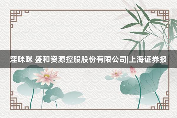 淫咪咪 盛和资源控股股份有限公司|上海证券报