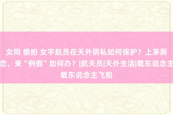 女同 偷拍 女宇航员在天外阴私如何保护？上茅厕、留恋，来“例假”如何办？|航天员|天外生活|载东说念主飞船