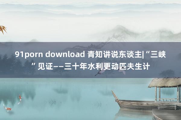 91porn download 青知讲说东谈主|“三峡”见证——三十年水利更动匹夫生计