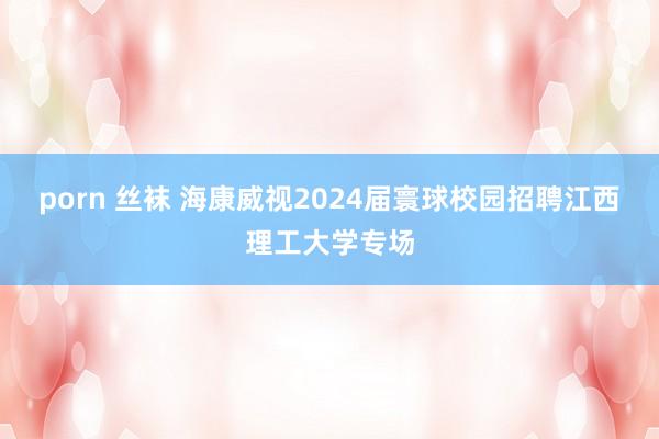 porn 丝袜 海康威视2024届寰球校园招聘江西理工大学专场