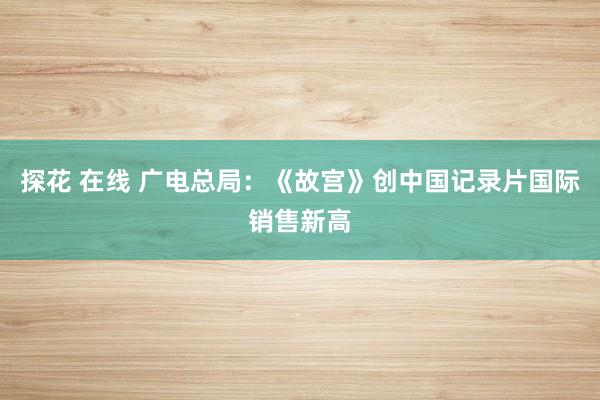 探花 在线 广电总局：《故宫》创中国记录片国际销售新高