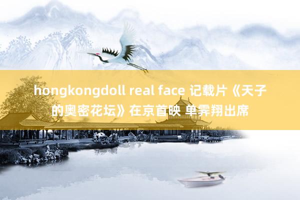 hongkongdoll real face 记载片《天子的奥密花坛》在京首映 单霁翔出席