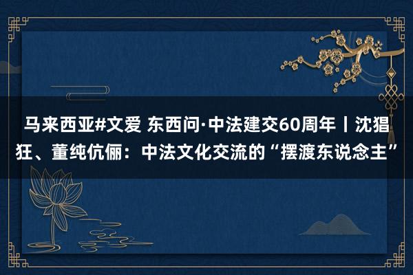 马来西亚#文爱 东西问·中法建交60周年丨沈猖狂、董纯伉俪：中法文化交流的“摆渡东说念主”