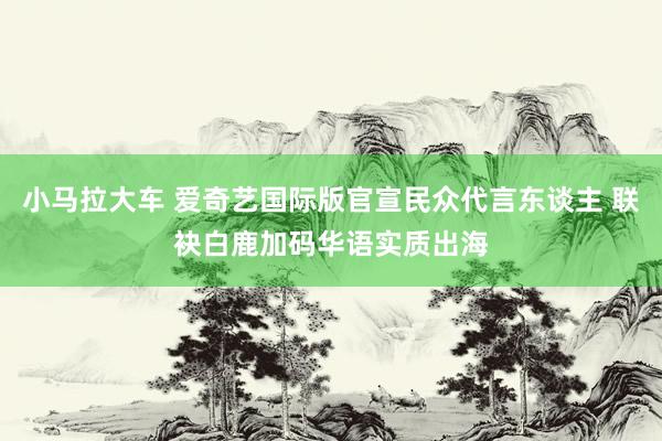 小马拉大车 爱奇艺国际版官宣民众代言东谈主 联袂白鹿加码华语实质出海