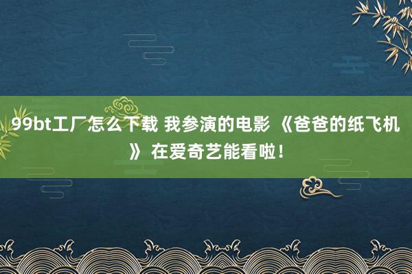 99bt工厂怎么下载 我参演的电影 《爸爸的纸飞机》 在爱奇艺能看啦！