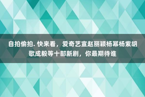 自拍偷拍. 快来看，爱奇艺宣赵丽颖杨幂杨紫胡歌成毅等十部新剧，你最期待谁