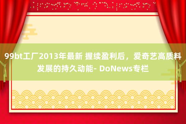 99bt工厂2013年最新 握续盈利后，爱奇艺高质料发展的持久动能- DoNews专栏