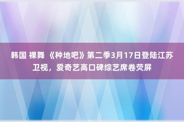 韩国 裸舞 《种地吧》第二季3月17日登陆江苏卫视，爱奇艺高口碑综艺席卷荧屏