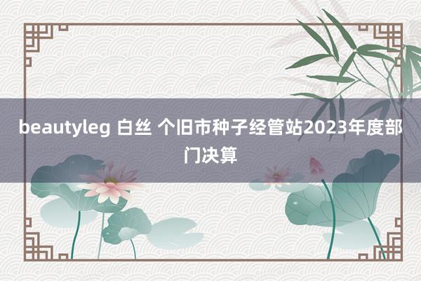 beautyleg 白丝 个旧市种子经管站2023年度部门决算